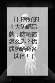 口碑好的十大防晒品牌，防晒霜怎么选？优质防晒必备选择！