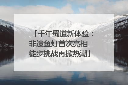 千年蜀道新体验：非遗鱼灯首次亮相 徒步挑战再掀热潮