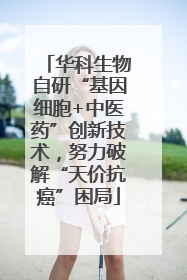 华科生物自研“基因细胞+中医药”创新技术，努力破解“天价抗癌”困局