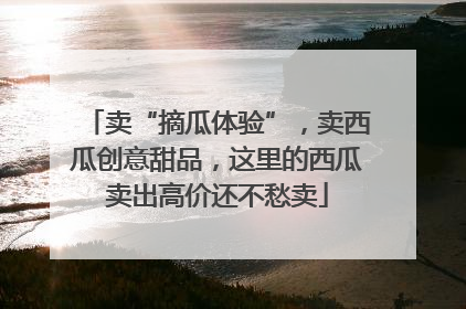 卖“摘瓜体验”，卖西瓜创意甜品，这里的西瓜卖出高价还不愁卖