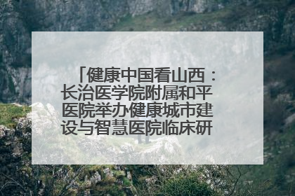 健康中国看山西：长治医学院附属和平医院举办健康城市建设与智慧医院临床研究能力提升交流会