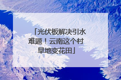 光伏板解决引水难题！云南这个村旱地变花田