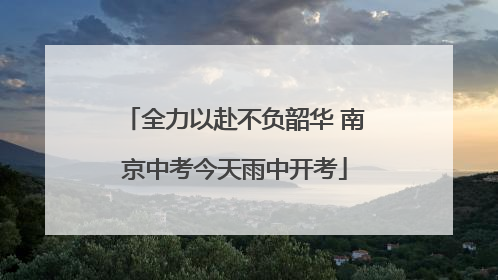 全力以赴不负韶华 南京中考今天雨中开考