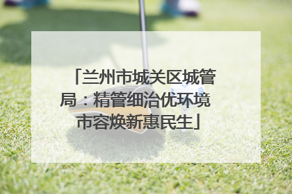 兰州市城关区城管局：精管细治优环境 市容焕新惠民生