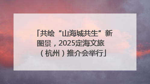 共绘“山海城共生”新图景，2025定海文旅（杭州）推介会举行