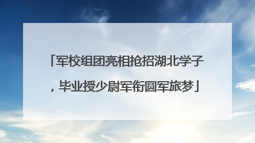 军校组团亮相抢招湖北学子，毕业授少尉军衔圆军旅梦
