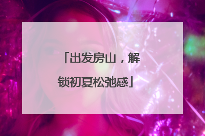 出发房山，解锁初夏松弛感