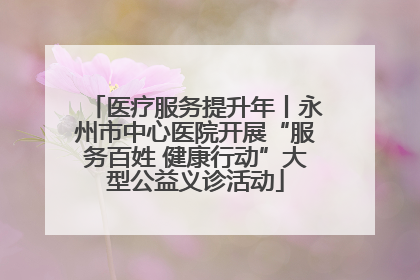 医疗服务提升年丨永州市中心医院开展“服务百姓 健康行动”大型公益义诊活动