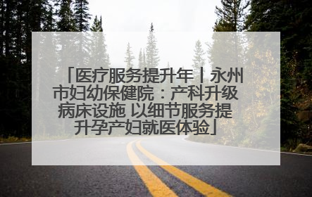 医疗服务提升年丨永州市妇幼保健院：产科升级病床设施 以细节服务提升孕产妇就医体验