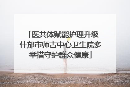 医共体赋能护理升级 什邡市师古中心卫生院多举措守护群众健康