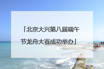 北京大兴第八届端午节龙舟大赛成功举办