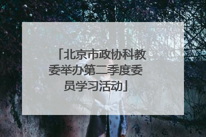 北京市政协科教委举办第二季度委员学习活动