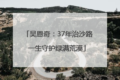 吴恩奇：37年治沙路 一生守护绿满荒漠