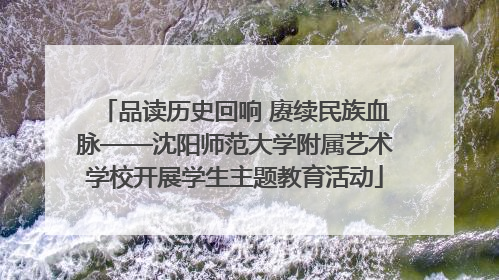 品读历史回响 赓续民族血脉——沈阳师范大学附属艺术学校开展学生主题教育活动