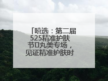 嘻选：第二届525精准护肤节✖丸美专场，见证精准护肤时代的美力革新