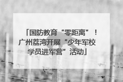 国防教育“零距离”！广州荔湾开展“少年军校学员进军营”活动