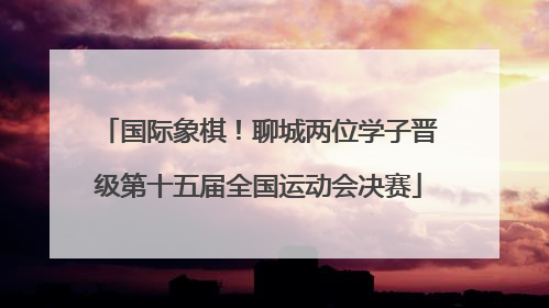 国际象棋！聊城两位学子晋级第十五届全国运动会决赛