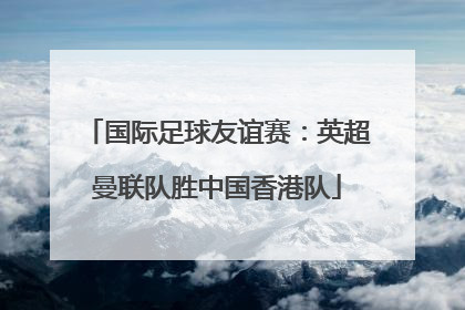 国际足球友谊赛：英超曼联队胜中国香港队