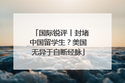 国际锐评丨封堵中国留学生？美国无异于自断经脉