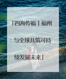 四海传福丨福州：与全球共筑可持续发展未来
