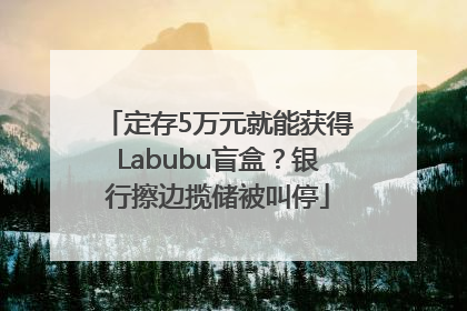 定存5万元就能获得Labubu盲盒？银行擦边揽储被叫停