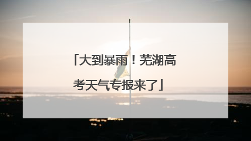 大到暴雨！芜湖高考天气专报来了