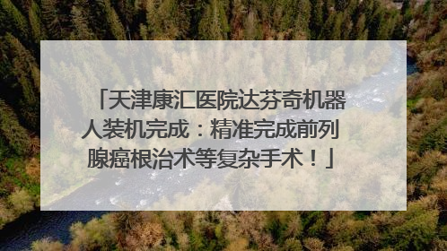 天津康汇医院达芬奇机器人装机完成：精准完成前列腺癌根治术等复杂手术！