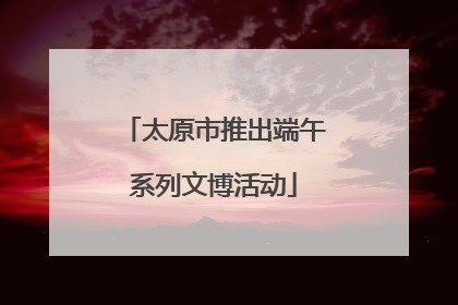 太原市推出端午系列文博活动