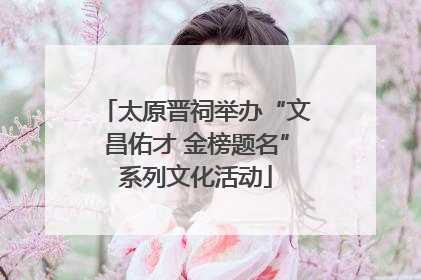 太原晋祠举办“文昌佑才 金榜题名”系列文化活动
