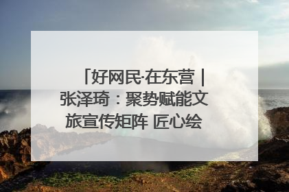 好网民·在东营｜张泽琦：聚势赋能文旅宣传矩阵 匠心绘就东营诗与远方