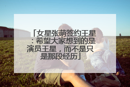 女星张萌签约王星：希望大家想到的是演员王星，而不是只是那段经历