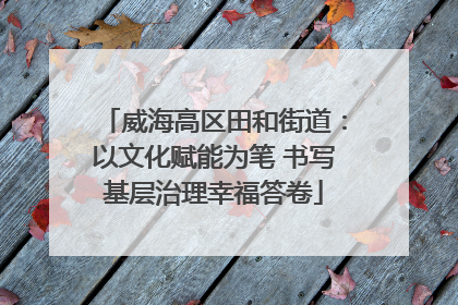 威海高区田和街道：以文化赋能为笔 书写基层治理幸福答卷