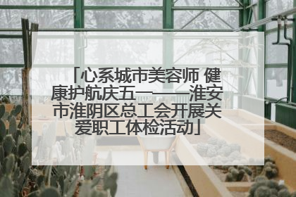 心系城市美容师 健康护航庆五一——淮安市淮阴区总工会开展关爱职工体检活动