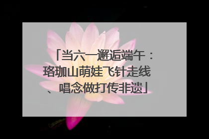 当六一邂逅端午：珞珈山萌娃飞针走线、唱念做打传非遗