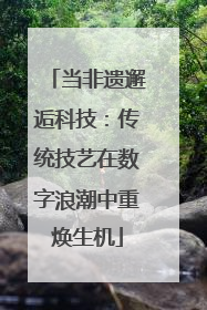 当非遗邂逅科技：传统技艺在数字浪潮中重焕生机