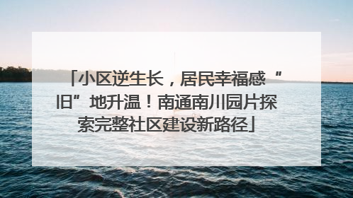 小区逆生长，居民幸福感“旧”地升温！南通南川园片探索完整社区建设新路径