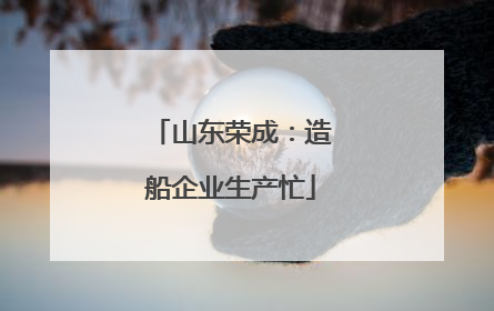 山东荣成：造船企业生产忙