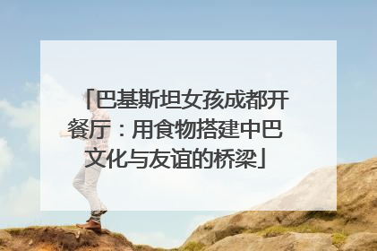 巴基斯坦女孩成都开餐厅：用食物搭建中巴文化与友谊的桥梁