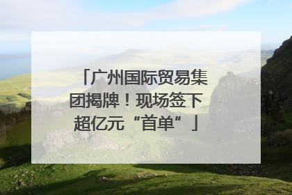 广州国际贸易集团揭牌！现场签下超亿元“首单”