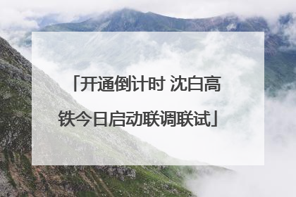 开通倒计时 沈白高铁今日启动联调联试