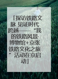 探访铁路文脉 见证时代跨越——“我的铁路风景·博物馆+京张铁路文化之旅”活动在京启动