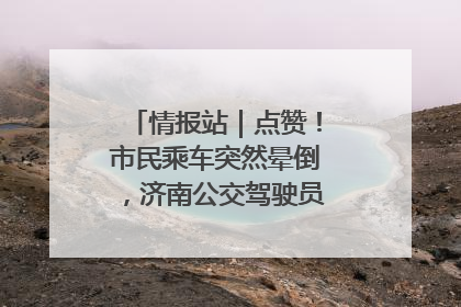 情报站｜点赞！市民乘车突然晕倒，济南公交驾驶员和乘客热心相助