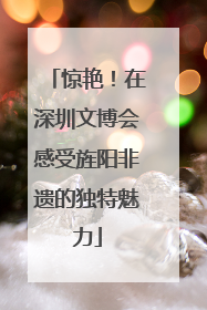 惊艳！在深圳文博会感受旌阳非遗的独特魅力