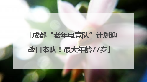 成都“老年电竞队”计划迎战日本队！最大年龄77岁