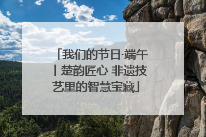 我们的节日·端午丨楚韵匠心 非遗技艺里的智慧宝藏