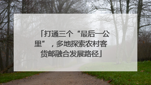 打通三个“最后一公里”，多地探索农村客货邮融合发展路径