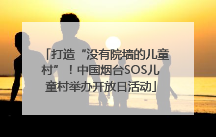 打造“没有院墙的儿童村”！中国烟台SOS儿童村举办开放日活动
