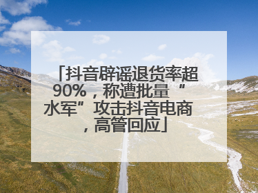 抖音辟谣退货率超90%，称遭批量“水军”攻击抖音电商，高管回应