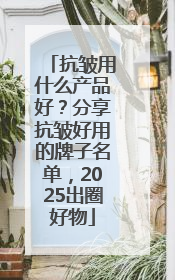 抗皱用什么产品好？分享抗皱好用的牌子名单，2025出圈好物