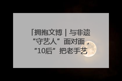 拥抱文博｜与非遗“守艺人”面对面，“10后”把老手艺玩出“潮”花样